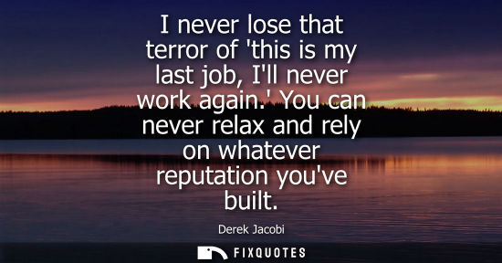 Small: I never lose that terror of this is my last job, Ill never work again. You can never relax and rely on 