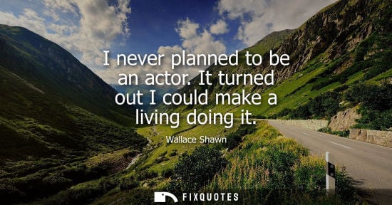 Small: I never planned to be an actor. It turned out I could make a living doing it