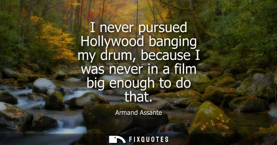 Small: I never pursued Hollywood banging my drum, because I was never in a film big enough to do that