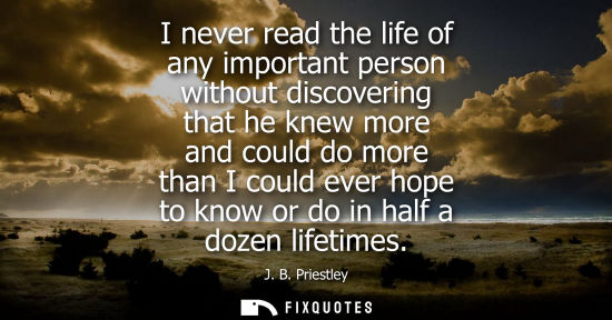Small: I never read the life of any important person without discovering that he knew more and could do more t