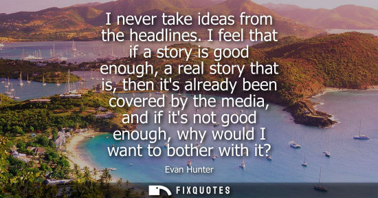 Small: I never take ideas from the headlines. I feel that if a story is good enough, a real story that is, the