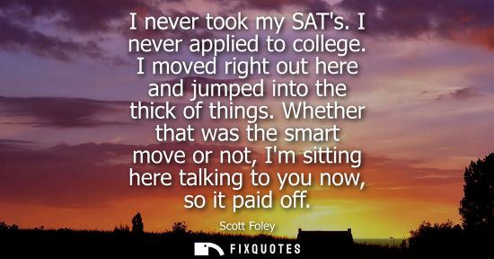 Small: I never took my SATs. I never applied to college. I moved right out here and jumped into the thick of t