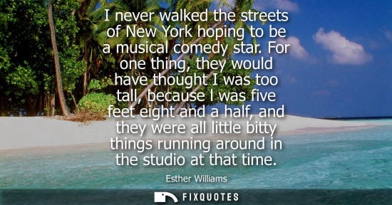 Small: I never walked the streets of New York hoping to be a musical comedy star. For one thing, they would ha