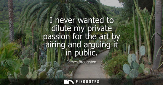 Small: I never wanted to dilute my private passion for the art by airing and arguing it in public