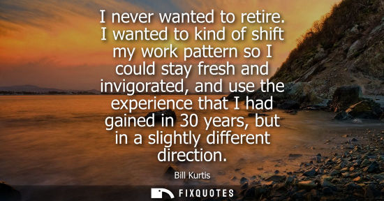 Small: I never wanted to retire. I wanted to kind of shift my work pattern so I could stay fresh and invigorat