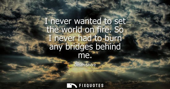 Small: I never wanted to set the world on fire. So I never had to burn any bridges behind me