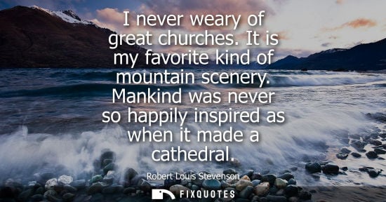 Small: I never weary of great churches. It is my favorite kind of mountain scenery. Mankind was never so happily insp