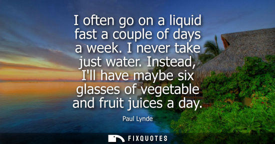 Small: I often go on a liquid fast a couple of days a week. I never take just water. Instead, Ill have maybe six glas