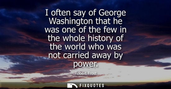 Small: I often say of George Washington that he was one of the few in the whole history of the world who was n