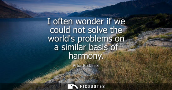 Small: I often wonder if we could not solve the worlds problems on a similar basis of harmony