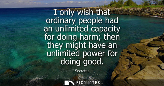 Small: I only wish that ordinary people had an unlimited capacity for doing harm then they might have an unlimited po