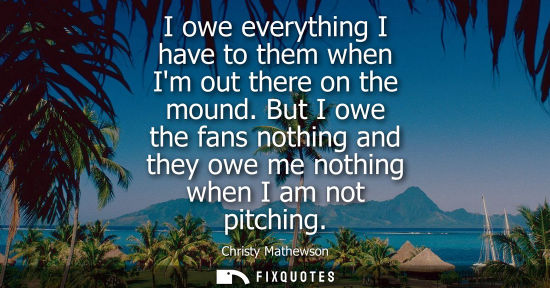 Small: I owe everything I have to them when Im out there on the mound. But I owe the fans nothing and they owe