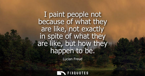 Small: I paint people not because of what they are like, not exactly in spite of what they are like, but how t