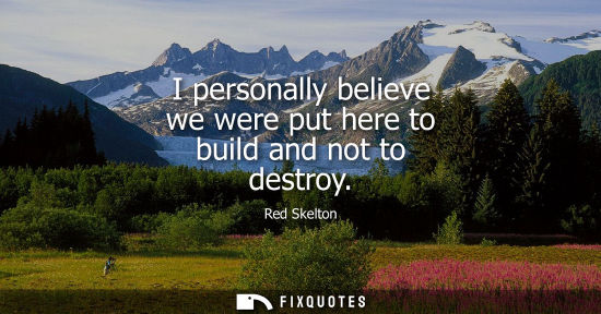 Small: I personally believe we were put here to build and not to destroy