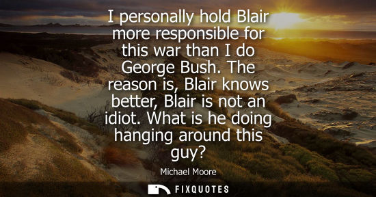 Small: I personally hold Blair more responsible for this war than I do George Bush. The reason is, Blair knows