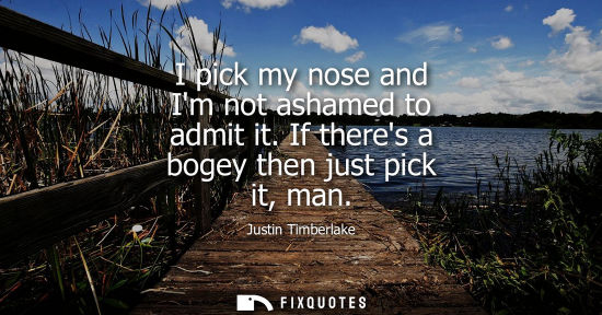 Small: I pick my nose and Im not ashamed to admit it. If theres a bogey then just pick it, man