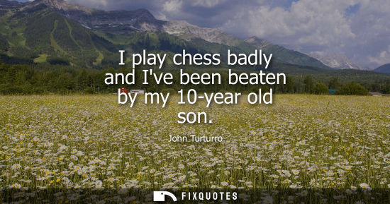 Small: I play chess badly and Ive been beaten by my 10-year old son