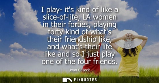 Small: I play- its kind of like a slice-of-life, LA women in their forties, playing forty kind of whats their friends