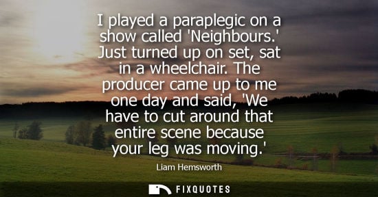 Small: I played a paraplegic on a show called Neighbours. Just turned up on set, sat in a wheelchair. The producer ca