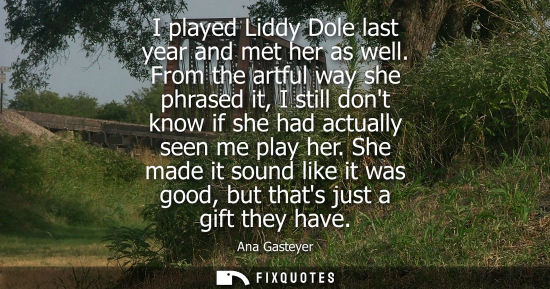 Small: I played Liddy Dole last year and met her as well. From the artful way she phrased it, I still dont kno
