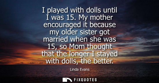 Small: I played with dolls until I was 15. My mother encouraged it because my older sister got married when sh