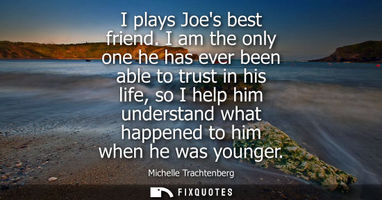 Small: I plays Joes best friend. I am the only one he has ever been able to trust in his life, so I help him u