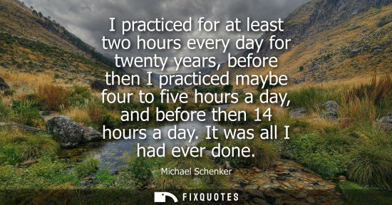 Small: I practiced for at least two hours every day for twenty years, before then I practiced maybe four to fi