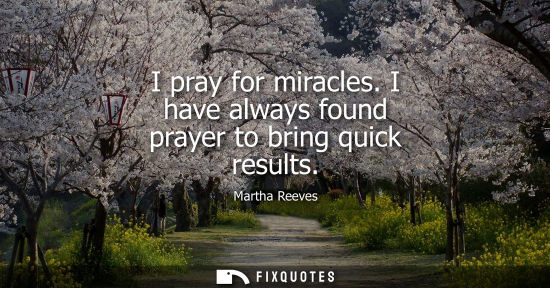 Small: I pray for miracles. I have always found prayer to bring quick results