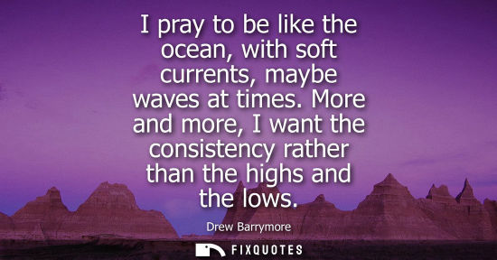 Small: I pray to be like the ocean, with soft currents, maybe waves at times. More and more, I want the consis