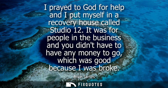 Small: I prayed to God for help and I put myself in a recovery house called Studio 12. It was for people in the busin