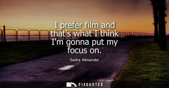 Small: I prefer film and thats what I think Im gonna put my focus on