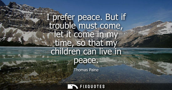 Small: I prefer peace. But if trouble must come, let it come in my time, so that my children can live in peace