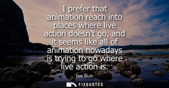 Small: I prefer that animation reach into places where live action doesnt go, and it seems like all of animati