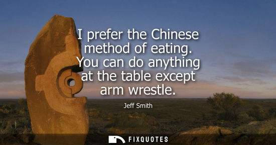 Small: I prefer the Chinese method of eating. You can do anything at the table except arm wrestle