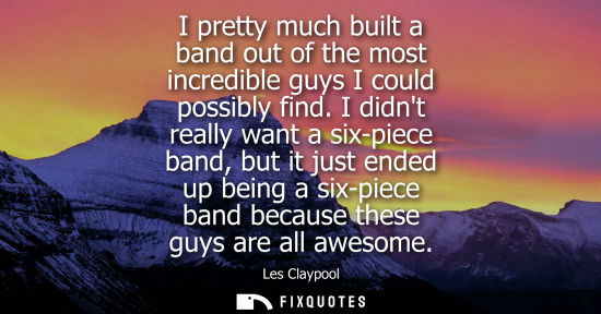 Small: I pretty much built a band out of the most incredible guys I could possibly find. I didnt really want a