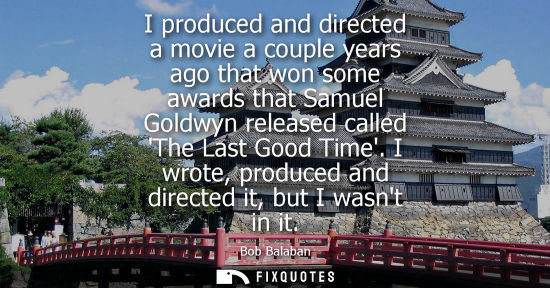 Small: I produced and directed a movie a couple years ago that won some awards that Samuel Goldwyn released ca