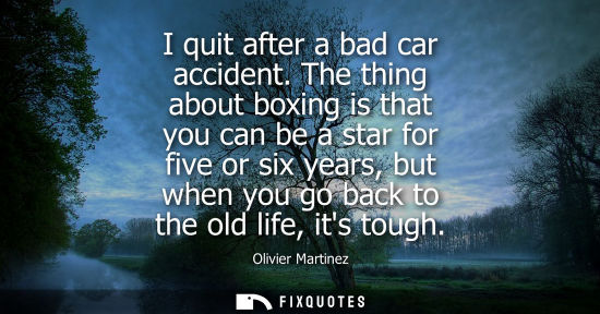 Small: I quit after a bad car accident. The thing about boxing is that you can be a star for five or six years, but w