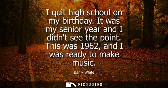 Small: I quit high school on my birthday. It was my senior year and I didnt see the point. This was 1962, and 