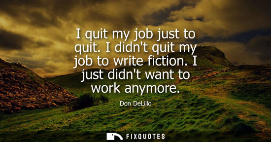 Small: I quit my job just to quit. I didnt quit my job to write fiction. I just didnt want to work anymore