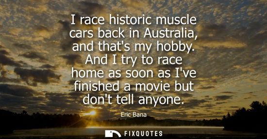 Small: I race historic muscle cars back in Australia, and thats my hobby. And I try to race home as soon as Ive finis