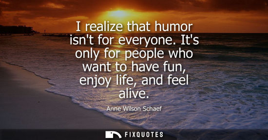 Small: I realize that humor isnt for everyone. Its only for people who want to have fun, enjoy life, and feel 