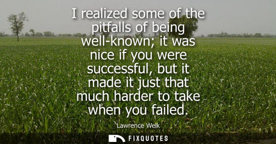 Small: I realized some of the pitfalls of being well-known it was nice if you were successful, but it made it 