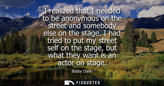 Small: I realized that I needed to be anonymous on the street and somebody else on the stage. I had tried to p