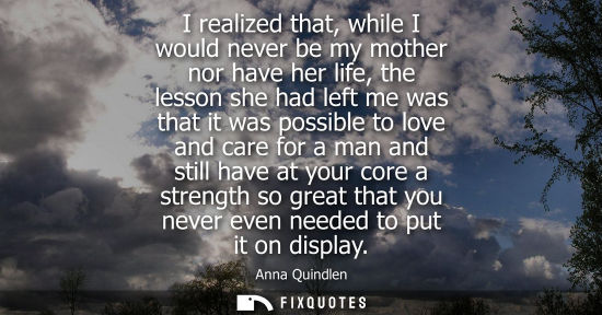 Small: I realized that, while I would never be my mother nor have her life, the lesson she had left me was that it wa