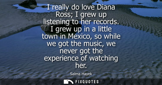 Small: I really do love Diana Ross I grew up listening to her records. I grew up in a little town in Mexico, s
