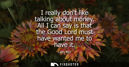 Small: I really dont like talking about money. All I can say is that the Good Lord must have wanted me to have