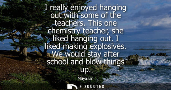 Small: I really enjoyed hanging out with some of the teachers. This one chemistry teacher, she liked hanging out. I l