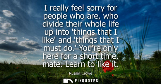 Small: I really feel sorry for people who are, who divide their whole life up into things that I like and thin