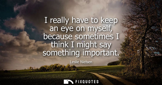 Small: I really have to keep an eye on myself, because sometimes I think I might say something important