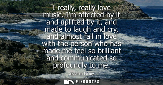 Small: I really, really love music. Im affected by it and uplifted by it, and made to laugh and cry, and almos